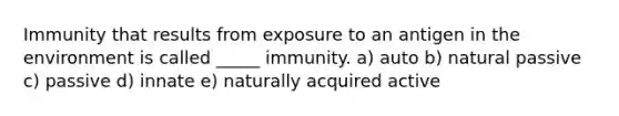 Immunity that results from exposure to an antigen in the environment is called _____ immunity. a) auto b) natural passive c) passive d) innate e) naturally acquired active