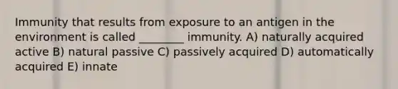 Immunity that results from exposure to an antigen in the environment is called ________ immunity. A) naturally acquired active B) natural passive C) passively acquired D) automatically acquired E) innate