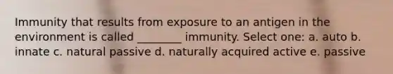 Immunity that results from exposure to an antigen in the environment is called ________ immunity. Select one: a. auto b. innate c. natural passive d. naturally acquired active e. passive