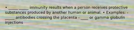 • _____ _____ immunity results when a person receives protective substances produced by another human or animal. • Examples: - _____ antibodies crossing the placenta - ____ or gamma globulin injections