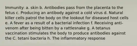 Immunity: a. skin b. Antibodies pass from the placenta to the fetus c. Producing an antibody against a cold virus d. Natural killer cells patrol the body on the lookout for diseased host cells e. A fever as a result of a bacterial infection f. Receiving anti-venom after being bitten by a rattlesnake g. A tetanus vaccination stimulates the body to produce antibodies against the C. tetani bacteria h. The inflammatory response