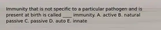 Immunity that is not specific to a particular pathogen and is present at birth is called ____ immunity. A. active B. natural passive C. passive D. auto E. innate