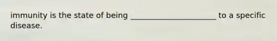 immunity is the state of being ______________________ to a specific disease.