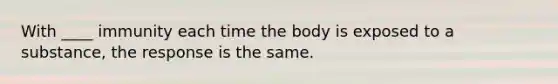 With ____ immunity each time the body is exposed to a substance, the response is the same.