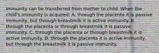 Immunity can be transferred from mother to child. When the child's immunity is acquired: A. through the placenta it is passive immunity, but through breastmilk it is active immunity. B. through the placenta or through breastmilk it is passive immunity. C. through the placenta or through breastmilk it is active immunity. D. through the placenta it is active immunity, but through the breastmilk it is passive immunity.