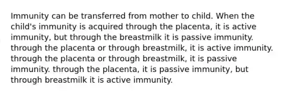 Immunity can be transferred from mother to child. When the child's immunity is acquired through the placenta, it is active immunity, but through the breastmilk it is passive immunity. through the placenta or through breastmilk, it is active immunity. through the placenta or through breastmilk, it is passive immunity. through the placenta, it is passive immunity, but through breastmilk it is active immunity.