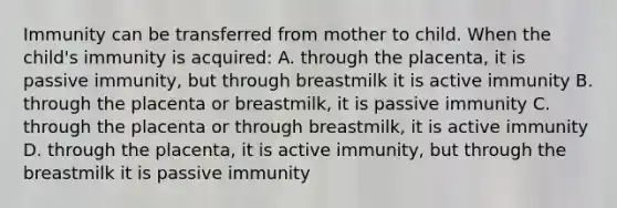 Immunity can be transferred from mother to child. When the child's immunity is acquired: A. through the placenta, it is passive immunity, but through breastmilk it is active immunity B. through the placenta or breastmilk, it is passive immunity C. through the placenta or through breastmilk, it is active immunity D. through the placenta, it is active immunity, but through the breastmilk it is passive immunity