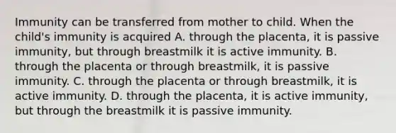 Immunity can be transferred from mother to child. When the child's immunity is acquired A. through the placenta, it is passive immunity, but through breastmilk it is active immunity. B. through the placenta or through breastmilk, it is passive immunity. C. through the placenta or through breastmilk, it is active immunity. D. through the placenta, it is active immunity, but through the breastmilk it is passive immunity.