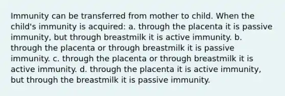 Immunity can be transferred from mother to child. When the child's immunity is acquired: a. through the placenta it is passive immunity, but through breastmilk it is active immunity. b. through the placenta or through breastmilk it is passive immunity. c. through the placenta or through breastmilk it is active immunity. d. through the placenta it is active immunity, but through the breastmilk it is passive immunity.