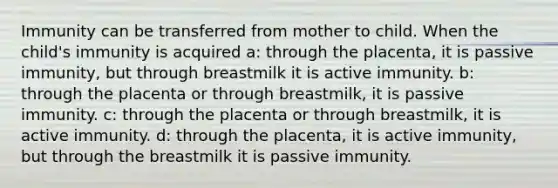 Immunity can be transferred from mother to child. When the child's immunity is acquired a: through the placenta, it is passive immunity, but through breastmilk it is active immunity. b: through the placenta or through breastmilk, it is passive immunity. c: through the placenta or through breastmilk, it is active immunity. d: through the placenta, it is active immunity, but through the breastmilk it is passive immunity.