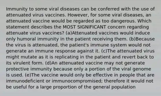 Immunity to some viral diseases can be conferred with the use of attenuated virus vaccines. However, for some viral diseases, an attenuated vaccine would be regarded as too dangerous. Which statement describes the MOST SIGNIFICANT concern regarding attenuate virus vaccines? (a)Attenuated vaccines would induce only humoral immunity in the patient receiving them. (b)Because the virus is attenuated, the patient's immune system would not generate an immune response against it. (c)The attenuated virus might mutate as it is replicating in the patient and revert back to its virulent form. (d)An attenuated vaccine may not generate protective immunity because only a portion of the viral genome is used. (e)The vaccine would only be effective in people that are immunodeficient or immunocompromised; therefore it would not be useful for a large proportion of the general population