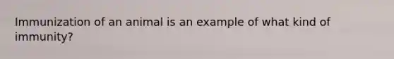 Immunization of an animal is an example of what kind of immunity?