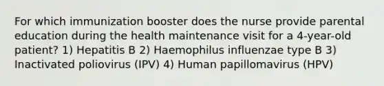 For which immunization booster does the nurse provide parental education during the health maintenance visit for a 4-year-old patient? 1) Hepatitis B 2) Haemophilus influenzae type B 3) Inactivated poliovirus (IPV) 4) Human papillomavirus (HPV)