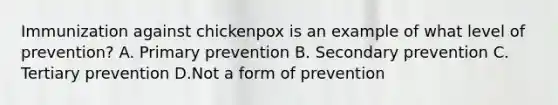 Immunization against chickenpox is an example of what level of prevention? A. Primary prevention B. Secondary prevention C. Tertiary prevention D.Not a form of prevention