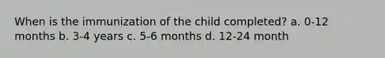 When is the immunization of the child completed? a. 0-12 months b. 3-4 years c. 5-6 months d. 12-24 month