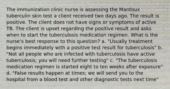 The immunization clinic nurse is assessing the Mantoux tuberculin skin test a client received two days ago. The result is positive. The client does not have signs or symptoms of active TB. The client is upset regarding the positive result and asks when to start the tuberculosis medication regimen. What is the nurse's best response to this question? a. "Usually treatment begins immediately with a positive test result for tuberculosis" b. "Not all people who are infected with tuberculosis have active tuberculosis; you will need further testing" c. "The tuberculosis medication regimen is started eight to ten weeks after exposure" d. "False results happen at times; we will send you to the hospital from a blood test and other diagnostic tests next time"