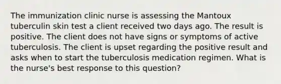 The immunization clinic nurse is assessing the Mantoux tuberculin skin test a client received two days ago. The result is positive. The client does not have signs or symptoms of active tuberculosis. The client is upset regarding the positive result and asks when to start the tuberculosis medication regimen. What is the nurse's best response to this question?