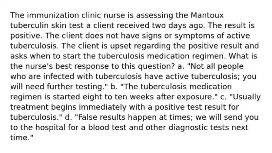 The immunization clinic nurse is assessing the Mantoux tuberculin skin test a client received two days ago. The result is positive. The client does not have signs or symptoms of active tuberculosis. The client is upset regarding the positive result and asks when to start the tuberculosis medication regimen. What is the nurse's best response to this question? a. "Not all people who are infected with tuberculosis have active tuberculosis; you will need further testing." b. "The tuberculosis medication regimen is started eight to ten weeks after exposure." c. "Usually treatment begins immediately with a positive test result for tuberculosis." d. "False results happen at times; we will send you to the hospital for a blood test and other diagnostic tests next time."