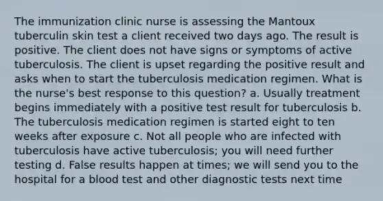 The immunization clinic nurse is assessing the Mantoux tuberculin skin test a client received two days ago. The result is positive. The client does not have signs or symptoms of active tuberculosis. The client is upset regarding the positive result and asks when to start the tuberculosis medication regimen. What is the nurse's best response to this question? a. Usually treatment begins immediately with a positive test result for tuberculosis b. The tuberculosis medication regimen is started eight to ten weeks after exposure c. Not all people who are infected with tuberculosis have active tuberculosis; you will need further testing d. False results happen at times; we will send you to the hospital for a blood test and other diagnostic tests next time