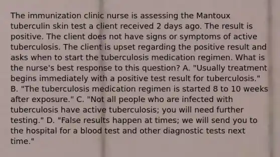 The immunization clinic nurse is assessing the Mantoux tuberculin skin test a client received 2 days ago. The result is positive. The client does not have signs or symptoms of active tuberculosis. The client is upset regarding the positive result and asks when to start the tuberculosis medication regimen. What is the nurse's best response to this question? A. "Usually treatment begins immediately with a positive test result for tuberculosis." B. "The tuberculosis medication regimen is started 8 to 10 weeks after exposure." C. "Not all people who are infected with tuberculosis have active tuberculosis; you will need further testing." D. "False results happen at times; we will send you to the hospital for a blood test and other diagnostic tests next time."