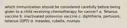 which immunization should be considered carefully before being given to a child receiving chemotherapy for cancer? a. Tetanus vaccine b. inactivated poliovirus vaccine c. diphtheria, pertussis, tetanus (DPT) d. measles, rubella, mumps