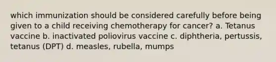 which immunization should be considered carefully before being given to a child receiving chemotherapy for cancer? a. Tetanus vaccine b. inactivated poliovirus vaccine c. diphtheria, pertussis, tetanus (DPT) d. measles, rubella, mumps