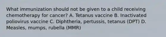 What immunization should not be given to a child receiving chemotherapy for cancer? A. Tetanus vaccine B. Inactivated poliovirus vaccine C. Diphtheria, pertussis, tetanus (DPT) D. Measles, mumps, rubella (MMR)