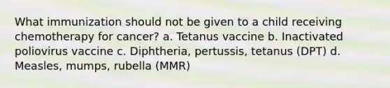 What immunization should not be given to a child receiving chemotherapy for cancer? a. Tetanus vaccine b. Inactivated poliovirus vaccine c. Diphtheria, pertussis, tetanus (DPT) d. Measles, mumps, rubella (MMR)