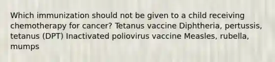 Which immunization should not be given to a child receiving chemotherapy for cancer? Tetanus vaccine Diphtheria, pertussis, tetanus (DPT) Inactivated poliovirus vaccine Measles, rubella, mumps