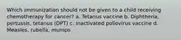 Which immunization should not be given to a child receiving chemotherapy for cancer? a. Tetanus vaccine b. Diphtheria, pertussis, tetanus (DPT) c. Inactivated poliovirus vaccine d. Measles, rubella, mumps