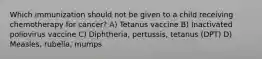 Which immunization should not be given to a child receiving chemotherapy for cancer? A) Tetanus vaccine B) Inactivated poliovirus vaccine C) Diphtheria, pertussis, tetanus (DPT) D) Measles, rubella, mumps