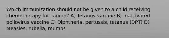 Which immunization should not be given to a child receiving chemotherapy for cancer? A) Tetanus vaccine B) Inactivated poliovirus vaccine C) Diphtheria, pertussis, tetanus (DPT) D) Measles, rubella, mumps