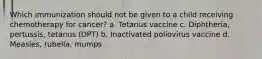Which immunization should not be given to a child receiving chemotherapy for cancer? a. Tetanus vaccine c. Diphtheria, pertussis, tetanus (DPT) b. Inactivated poliovirus vaccine d. Measles, rubella, mumps