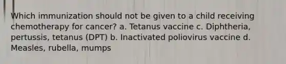 Which immunization should not be given to a child receiving chemotherapy for cancer? a. Tetanus vaccine c. Diphtheria, pertussis, tetanus (DPT) b. Inactivated poliovirus vaccine d. Measles, rubella, mumps