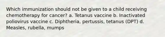 Which immunization should not be given to a child receiving chemotherapy for cancer? a. Tetanus vaccine b. Inactivated poliovirus vaccine c. Diphtheria, pertussis, tetanus (DPT) d. Measles, rubella, mumps