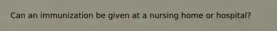 Can an immunization be given at a nursing home or hospital?