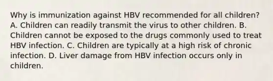 Why is immunization against HBV recommended for all children? A. Children can readily transmit the virus to other children. B. Children cannot be exposed to the drugs commonly used to treat HBV infection. C. Children are typically at a high risk of chronic infection. D. Liver damage from HBV infection occurs only in children.