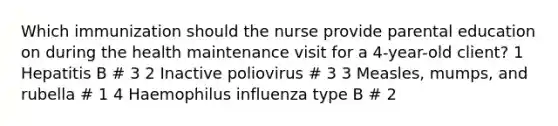 Which immunization should the nurse provide parental education on during the health maintenance visit for a 4-year-old client? 1 Hepatitis B # 3 2 Inactive poliovirus # 3 3 Measles, mumps, and rubella # 1 4 Haemophilus influenza type B # 2