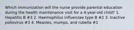 Which immunization will the nurse provide parental education during the health maintenance visit for a 4-year-old child? 1. Hepatitis B #3 2. Haemophilus influenzae type B #2 3. Inactive poliovirus #3 4. Measles, mumps, and rubella #1