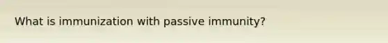 What is immunization with passive immunity?