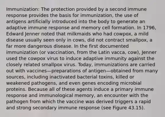 Immunization: The protection provided by a second immune response provides the basis for immunization, the use of antigens artificially introduced into the body to generate an adaptive immune response and memory cell formation. In 1796, Edward Jenner noted that milkmaids who had cowpox, a mild disease usually seen only in cows, did not contract smallpox, a far more dangerous disease. In the first documented immunization (or vaccination, from the Latin vacca, cow), Jenner used the cowpox virus to induce adaptive immunity against the closely related smallpox virus. Today, immunizations are carried out with vaccines—preparations of antigen—obtained from many sources, including inactivated bacterial toxins, killed or weakened pathogens, and even genes encoding microbial proteins. Because all of these agents induce a primary immune response and immunological memory, an encounter with the pathogen from which the vaccine was derived triggers a rapid and strong secondary immune response (see Figure 43.15).