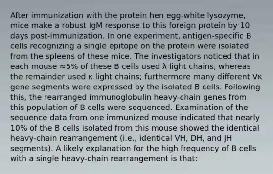 After immunization with the protein hen egg-white lysozyme, mice make a robust IgM response to this foreign protein by 10 days post-immunization. In one experiment, antigen-specific B cells recognizing a single epitope on the protein were isolated from the spleens of these mice. The investigators noticed that in each mouse ≈5% of these B cells used λ light chains, whereas the remainder used κ light chains; furthermore many different Vκ gene segments were expressed by the isolated B cells. Following this, the rearranged immunoglobulin heavy-chain genes from this population of B cells were sequenced. Examination of the sequence data from one immunized mouse indicated that nearly 10% of the B cells isolated from this mouse showed the identical heavy-chain rearrangement (i.e., identical VH, DH, and JH segments). A likely explanation for the high frequency of B cells with a single heavy-chain rearrangement is that: