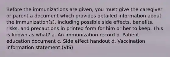 Before the immunizations are given, you must give the caregiver or parent a document which provides detailed information about the immunization(s), including possible side effects, benefits, risks, and precautions in printed form for him or her to keep. This is known as what? a. An immunization record b. Patient education document c. Side effect handout d. Vaccination information statement (VIS)