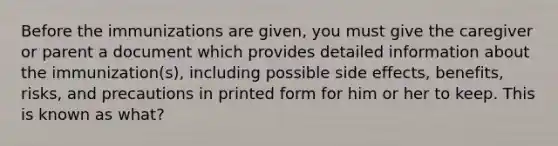 Before the immunizations are given, you must give the caregiver or parent a document which provides detailed information about the immunization(s), including possible side effects, benefits, risks, and precautions in printed form for him or her to keep. This is known as what?