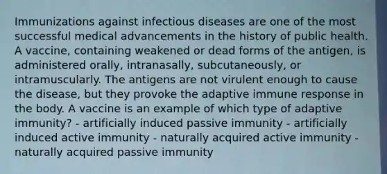 Immunizations against infectious diseases are one of the most successful medical advancements in the history of public health. A vaccine, containing weakened or dead forms of the antigen, is administered orally, intranasally, subcutaneously, or intramuscularly. The antigens are not virulent enough to cause the disease, but they provoke the adaptive immune response in the body. A vaccine is an example of which type of adaptive immunity? - artificially induced passive immunity - artificially induced active immunity - naturally acquired active immunity - naturally acquired passive immunity