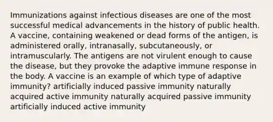 Immunizations against infectious diseases are one of the most successful medical advancements in the history of public health. A vaccine, containing weakened or dead forms of the antigen, is administered orally, intranasally, subcutaneously, or intramuscularly. The antigens are not virulent enough to cause the disease, but they provoke the adaptive immune response in the body. A vaccine is an example of which type of adaptive immunity? artificially induced passive immunity naturally acquired active immunity naturally acquired passive immunity artificially induced active immunity