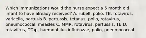 Which immunizations would the nurse expect a 5 month old infant to have already received? A. rubell, polio, TB, rotavirus, varicella, pertusis B. pertussis, tetanus, polio, rotavirus, pneumococcal, measles C. MMR, rotavirus, pertussis, TB D. rotaviirus, DTap, haemophilus influenzae, polio, pneumococcal