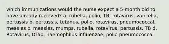 which immunizations would the nurse expect a 5-month old to have already recieved? a. rubella, polio, TB, rotavirus, varicella, pertussis b. pertussis, tetanus, polio, rotavirus, pneumococcal, measles c. measles, mumps, rubella, rotavirus, pertussis, TB d. Rotavirus, DTap, haemophilus influenzae, polio pneumococcal