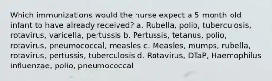 Which immunizations would the nurse expect a 5-month-old infant to have already received? a. Rubella, polio, tuberculosis, rotavirus, varicella, pertussis b. Pertussis, tetanus, polio, rotavirus, pneumococcal, measles c. Measles, mumps, rubella, rotavirus, pertussis, tuberculosis d. Rotavirus, DTaP, Haemophilus influenzae, polio, pneumococcal