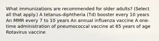 What immunizations are recommended for older adults? (Select all that apply.) A tetanus-diphtheria (Td) booster every 10 years An MMR every 7 to 10 years An annual influenza vaccine A one-time administration of pneumococcal vaccine at 65 years of age Rotavirus vaccine